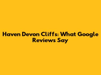 Haven Devon Cliffs: What Google Reviews Say