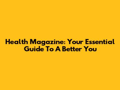 Health Magazine: Your Essential Guide To A Better You