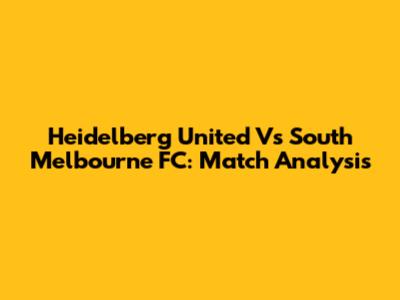 Heidelberg United Vs South Melbourne FC: Match Analysis