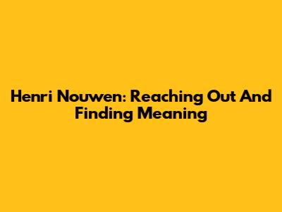 Henri Nouwen: Reaching Out And Finding Meaning