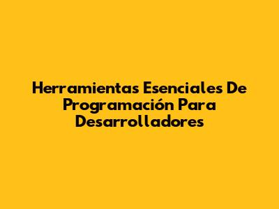 Herramientas Esenciales De Programación Para Desarrolladores