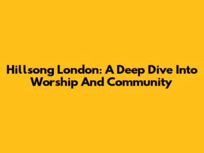 Hillsong London: A Deep Dive Into Worship And Community