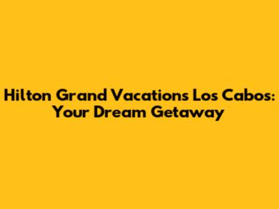 Hilton Grand Vacations Los Cabos: Your Dream Getaway