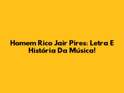 Homem Rico Jair Pires: Letra E História Da Música!
