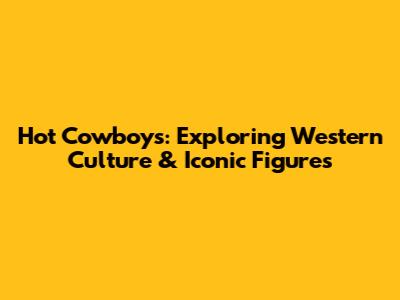 Hot Cowboys: Exploring Western Culture & Iconic Figures