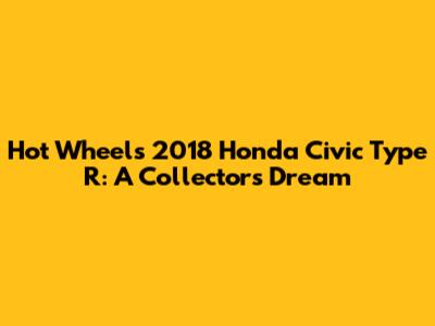 Hot Wheels 2018 Honda Civic Type R: A Collector's Dream