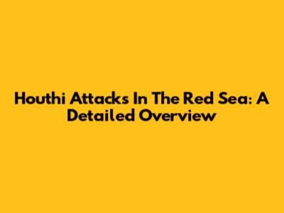 Houthi Attacks In The Red Sea: A Detailed Overview