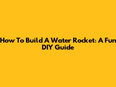 How To Build A Water Rocket: A Fun DIY Guide