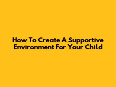 How To Create A Supportive Environment For Your Child