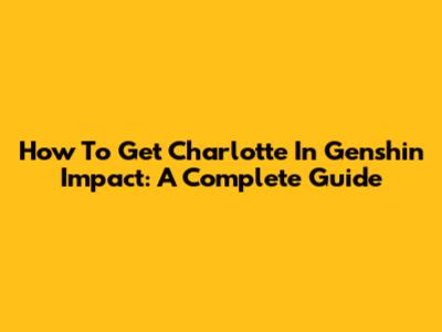 How To Get Charlotte In Genshin Impact: A Complete Guide