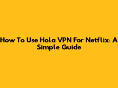 How To Use Hola VPN For Netflix: A Simple Guide