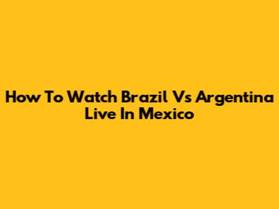 How To Watch Brazil Vs Argentina Live In Mexico