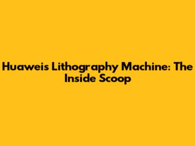 Huawei's Lithography Machine: The Inside Scoop