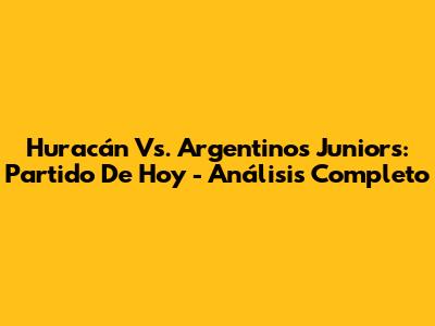 Huracán Vs. Argentinos Juniors: Partido De Hoy - Análisis Completo