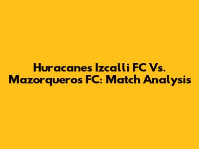 Huracanes Izcalli FC Vs. Mazorqueros FC: Match Analysis
