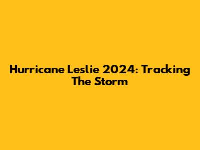 Hurricane Leslie 2024: Tracking The Storm