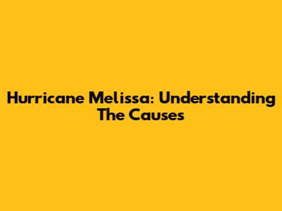 Hurricane Melissa: Understanding The Causes