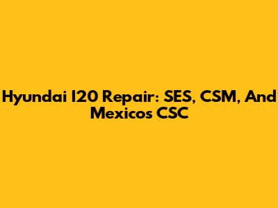 Hyundai I20 Repair: SES, CSM, And Mexico's CSC