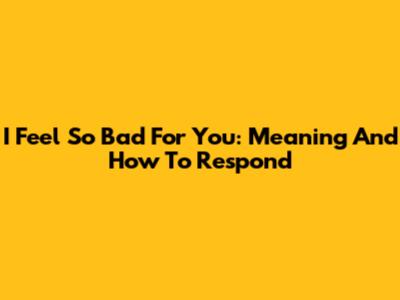 I Feel So Bad For You: Meaning And How To Respond