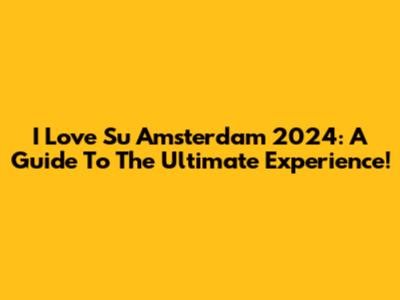 I Love Su Amsterdam 2024: A Guide To The Ultimate Experience!