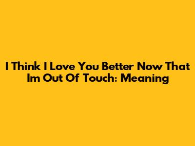 I Think I Love You Better Now That I'm Out Of Touch: Meaning