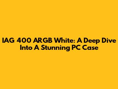 IAG 400 ARGB White: A Deep Dive Into A Stunning PC Case