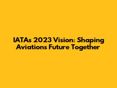 IATA's 2023 Vision: Shaping Aviation's Future Together