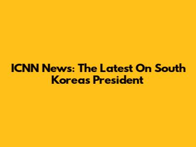 ICNN News: The Latest On South Korea's President