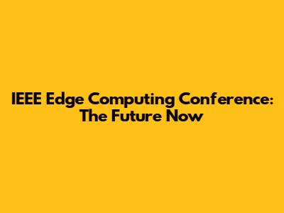 IEEE Edge Computing Conference: The Future Now