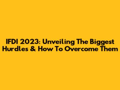 IFDI 2023: Unveiling The Biggest Hurdles & How To Overcome Them