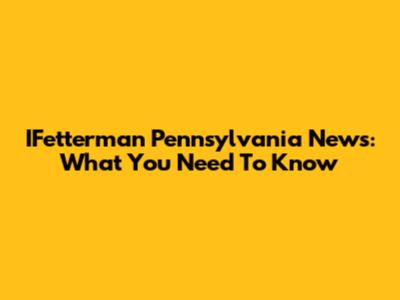 IFetterman Pennsylvania News: What You Need To Know