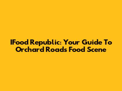IFood Republic: Your Guide To Orchard Road's Food Scene