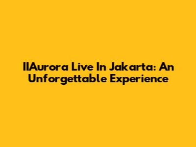 IIAurora Live In Jakarta: An Unforgettable Experience