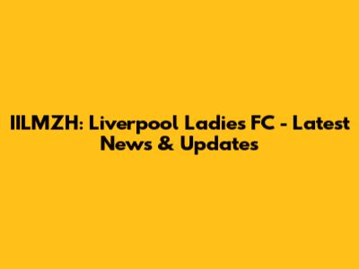 IILMZH: Liverpool Ladies FC - Latest News & Updates