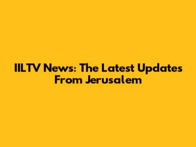 IILTV News: The Latest Updates From Jerusalem