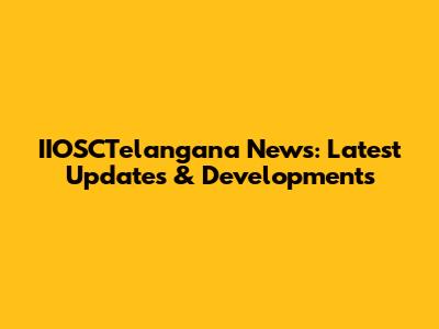 IIOSCTelangana News: Latest Updates & Developments