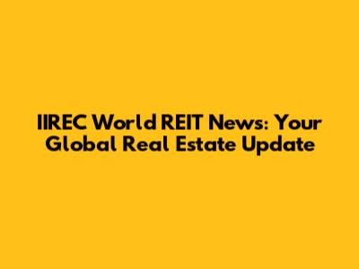 IIREC World REIT News: Your Global Real Estate Update