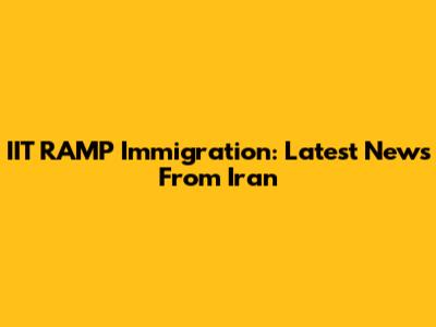 IIT RAMP Immigration: Latest News From Iran