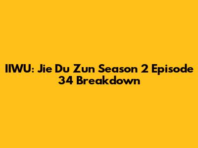 IIWU: Jie Du Zun Season 2 Episode 34 Breakdown