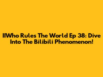 IIWho Rules The World Ep 38: Dive Into The Bilibili Phenomenon!