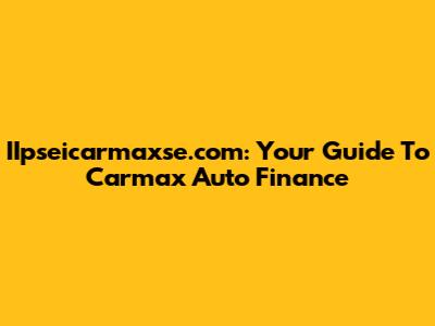 IIpseicarmaxse.com: Your Guide To Carmax Auto Finance
