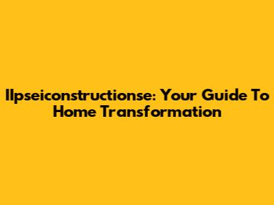 IIpseiconstructionse: Your Guide To Home Transformation