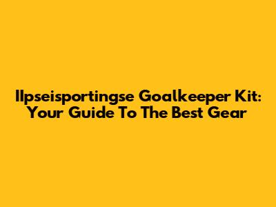 IIpseisportingse Goalkeeper Kit: Your Guide To The Best Gear
