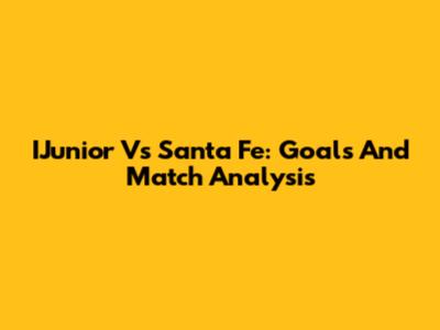 IJunior Vs Santa Fe: Goals And Match Analysis