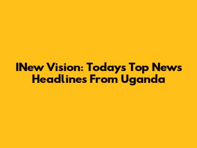 INew Vision: Today's Top News Headlines From Uganda
