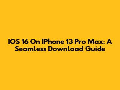 IOS 16 On IPhone 13 Pro Max: A Seamless Download Guide