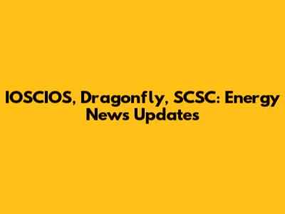 IOSCIOS, Dragonfly, SCSC: Energy News Updates