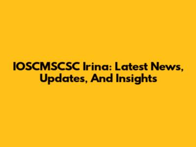 IOSCMSCSC Irina: Latest News, Updates, And Insights