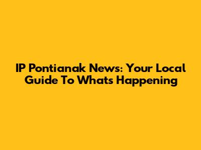 IP Pontianak News: Your Local Guide To What's Happening
