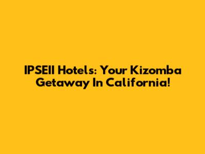IPSEII Hotels: Your Kizomba Getaway In California!